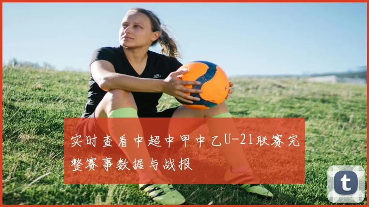 实时查看中超中甲中乙U-21联赛完整赛事数据与战报