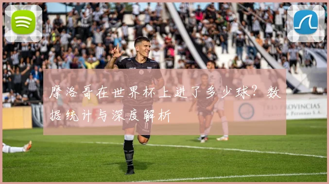 摩洛哥在世界杯上进了多少球?数据统计与深度解析